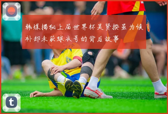 韩媒揭秘上届世界杯吴贤揆虽为候补却未获球衣号的背后故事