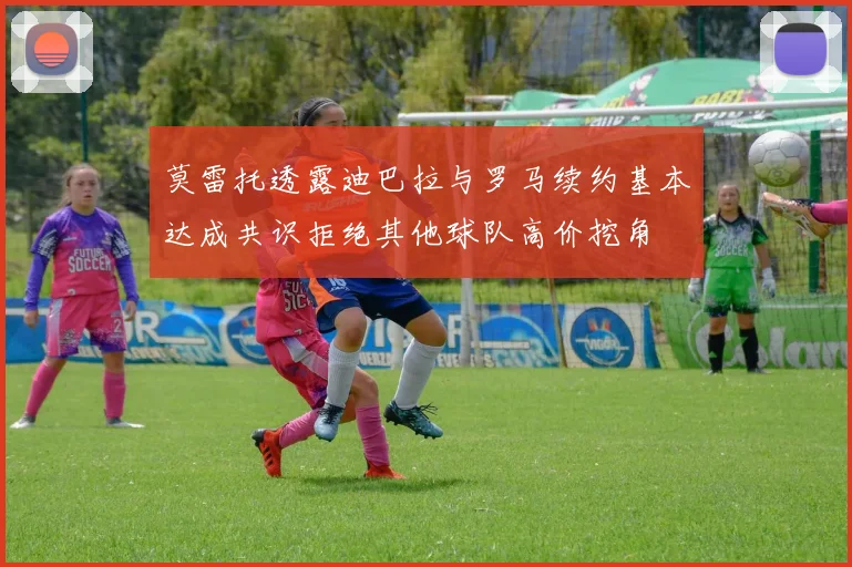 莫雷托透露迪巴拉与罗马续约基本达成共识拒绝其他球队高价挖角