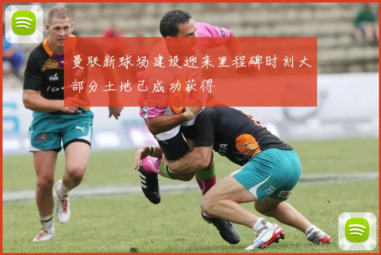 曼联新球场建设迎来里程碑时刻大部分土地已成功获得