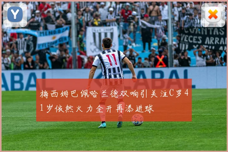 梅西姆巴佩哈兰德双响引关注C罗41岁依然火力全开再添进球