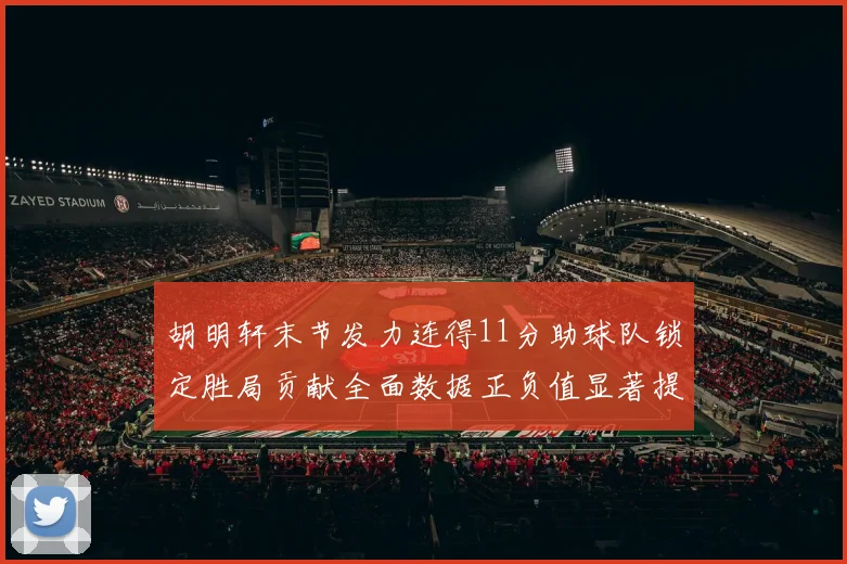 胡明轩末节发力连得11分助球队锁定胜局贡献全面数据正负值显著提升