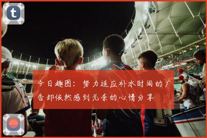今日趣图：努力适应补水时间的广告却依然感到无奈的心情分享