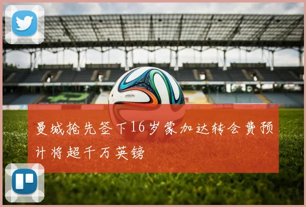 曼城抢先签下16岁蒙加达转会费预计将超千万英镑