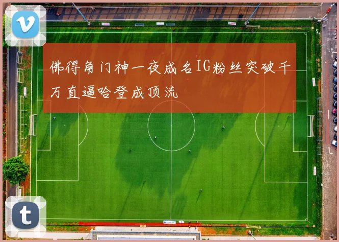 佛得角门神一夜成名IG粉丝突破千万直逼哈登成顶流