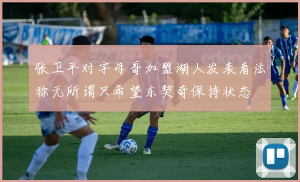 张卫平对字母哥加盟湖人发表看法称无所谓只希望东契奇保持状态