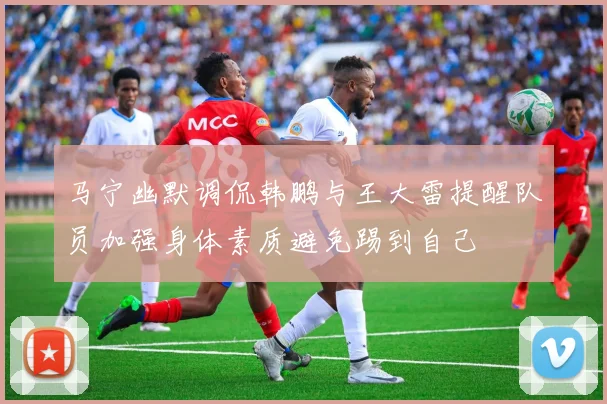 马宁幽默调侃韩鹏与王大雷提醒队员加强身体素质避免踢到自己