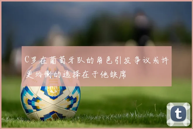 C罗在葡萄牙队的角色引发争议或许更均衡的选择在于他缺席