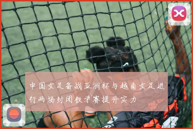 中国女足备战亚洲杯与越南女足进行两场封闭教学赛提升实力