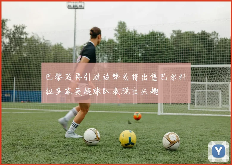 巴黎若再引进边锋或将出售巴尔科拉多家英超球队表现出兴趣