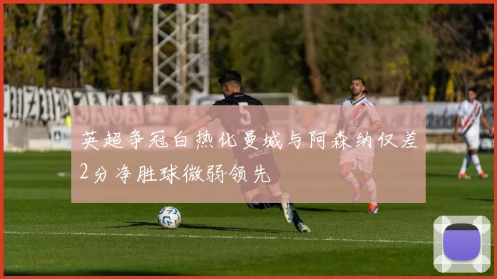 英超争冠白热化曼城与阿森纳仅差2分净胜球微弱领先